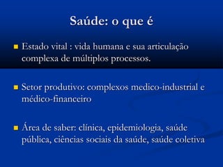 Saúde: o que é
 Estado vital : vida humana e sua articulação
complexa de múltiplos processos.
 Setor produtivo: complexos medico-industrial e
médico-financeiro
 Área de saber: clínica, epidemiologia, saúde
pública, ciências sociais da saúde, saúde coletiva
 
