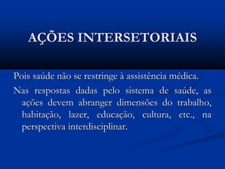 AÇÕES INTERSETORIAIS
Pois saúde não se restringe à assistência médica.
Nas respostas dadas pelo sistema de saúde, as
ações devem abranger dimensões do trabalho,
habitação, lazer, educação, cultura, etc., na
perspectiva interdisciplinar.
 