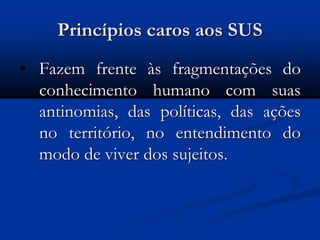 Princípios caros aos SUS
• Fazem frente às fragmentações do
conhecimento humano com suas
antinomias, das políticas, das ações
no território, no entendimento do
modo de viver dos sujeitos.
 