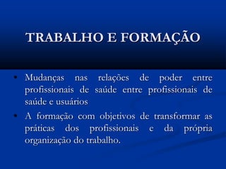TRABALHO E FORMAÇÃO
• Mudanças nas relações de poder entre
profissionais de saúde entre profissionais de
saúde e usuários
• A formação com objetivos de transformar as
práticas dos profissionais e da própria
organização do trabalho.
 
