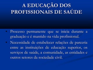 A EDUCAÇÃO DOS
PROFISSIONAIS DE SAÚDE
• Processo permanente que se inicia durante a
graduação e é mantido na vida profissional.
• Necessidade de estabelecer relações de parceria
entre as instituições de educação superior, os
serviços de saúde, a comunidade, as entidades e
outros setores da sociedade civil.
 