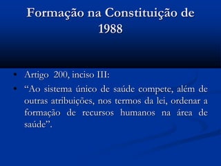 Formação na Constituição de
1988
• Artigo 200, inciso III:
• “Ao sistema único de saúde compete, além de
outras atribuições, nos termos da lei, ordenar a
formação de recursos humanos na área de
saúde”.
 