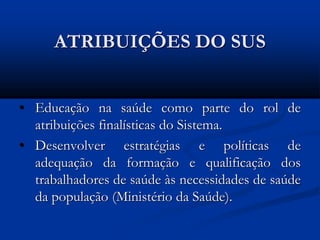 ATRIBUIÇÕES DO SUS
• Educação na saúde como parte do rol de
atribuições finalísticas do Sistema.
• Desenvolver estratégias e políticas de
adequação da formação e qualificação dos
trabalhadores de saúde às necessidades de saúde
da população (Ministério da Saúde).
 