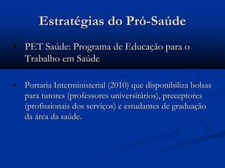 Estratégias do Pró-Saúde
• PET Saúde: Programa de Educação para o
Trabalho em Saúde
• Portaria Interministerial (2010) que disponibiliza bolsas
para tutores (professores universitários), preceptores
(profissionais dos serviços) e estudantes de graduação
da área da saúde.
 