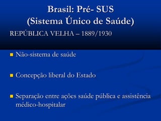 Brasil: Pré- SUS
(Sistema Único de Saúde)
REPÚBLICA VELHA – 1889/1930
 Não-sistema de saúde
 Concepção liberal do Estado
 Separação entre ações saúde pública e assistência
médico-hospitalar
 