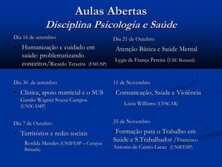 Aulas Abertas
Disciplina Psicologia e Saúde
Dia 16 de setembro
• Humanização e cuidado em
saúde: problematizando
conceitos/Ricardo Teixeira (FMUSP)
Dia 30 de setembro
• Clínica, apoio matricial e o SUS
Gastão Wagner Souza Campos
(UNICAMP)
Dia 7 de Outubro
• Territórios e redes sociais
Rosilda Mendes (UNIFESP – Campus
Baixada)
Dia 21 de Outubro
•Atenção Básica e Saúde Mental
•Lygia de França Pereira (CSE Butantã)
11 de Novembro
•Comunicação, Saúde e Violência
Lúcia Williams (UFSCAR)
25 de Novembro
•Formação para o Trabalho em
Saúde e S.Trabalhador /Francisco
Antonio de Castro Lacaz (UNIFESP)
 