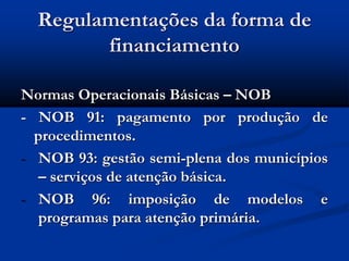Regulamentações da forma de
financiamento
Normas Operacionais Básicas – NOB
- NOB 91: pagamento por produção de
procedimentos.
- NOB 93: gestão semi-plena dos municípios
– serviços de atenção básica.
- NOB 96: imposição de modelos e
programas para atenção primária.
 