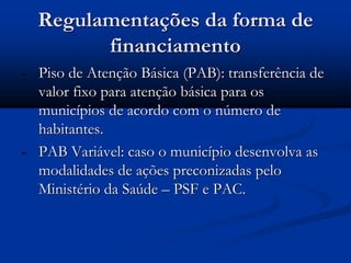 Regulamentações da forma de
financiamento
- Piso de Atenção Básica (PAB): transferência de
valor fixo para atenção básica para os
municípios de acordo com o número de
habitantes.
- PAB Variável: caso o município desenvolva as
modalidades de ações preconizadas pelo
Ministério da Saúde – PSF e PAC.
 