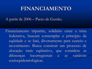 FINANCIAMENTO
A partir de 2006 – Pacto de Gestão.
Financiamento tripartite, solidário entre a trina
federativa, buscará contemplar o princípio da
eqüidade e se fará, diversamente para custeio e
investimento. Busca construir um processo de
alocação mais eqüitativo, que considere as
diferenças locorregionais e as variáveis
socioepidemiológicas.
 