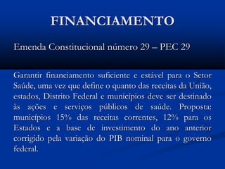 FINANCIAMENTO
Emenda Constitucional número 29 – PEC 29
Garantir financiamento suficiente e estável para o Setor
Saúde, uma vez que define o quanto das receitas da União,
estados, Distrito Federal e municípios deve ser destinado
às ações e serviços públicos de saúde. Proposta:
municípios 15% das receitas correntes, 12% para os
Estados e a base de investimento do ano anterior
corrigido pela variação do PIB nominal para o governo
federal.
 