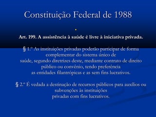 Constituição Federal de 1988

Art. 199. A assistência à saúde é livre à iniciativa privada.
§ 1.º As instituições privadas poderão participar de forma
complementar do sistema único de
saúde, segundo diretrizes deste, mediante contrato de direito
público ou convênio, tendo preferência
as entidades filantrópicas e as sem fins lucrativos.
§ 2.º É vedada a destinação de recursos públicos para auxílios ou
subvenções às instituições
privadas com fins lucrativos.
 