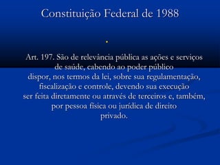 Constituição Federal de 1988

Art. 197. São de relevância pública as ações e serviços
de saúde, cabendo ao poder público
dispor, nos termos da lei, sobre sua regulamentação,
fiscalização e controle, devendo sua execução
ser feita diretamente ou através de terceiros e, também,
por pessoa física ou jurídica de direito
privado.
 