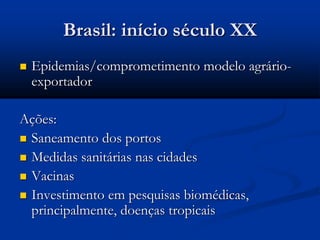 Brasil: início século XX
 Epidemias/comprometimento modelo agrário-
exportador
Ações:
 Saneamento dos portos
 Medidas sanitárias nas cidades
 Vacinas
 Investimento em pesquisas biomédicas,
principalmente, doenças tropicais
 