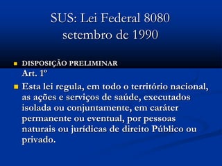 SUS: Lei Federal 8080
setembro de 1990
 DISPOSIÇÃO PRELIMINAR
Art. 1º
 Esta lei regula, em todo o território nacional,
as ações e serviços de saúde, executados
isolada ou conjuntamente, em caráter
permanente ou eventual, por pessoas
naturais ou jurídicas de direito Público ou
privado.
 