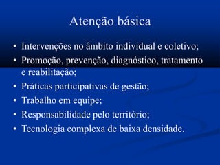 Atenção básica
• Intervenções no âmbito individual e coletivo;
• Promoção, prevenção, diagnóstico, tratamento
e reabilitação;
• Práticas participativas de gestão;
• Trabalho em equipe;
• Responsabilidade pelo território;
• Tecnologia complexa de baixa densidade.
 