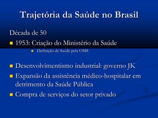Trajetória da Saúde no Brasil
Década de 50
 1953: Criação do Ministério da Saúde
 Definição de Saúde pela OMS
 Desenvolvimentismo industrial: governo JK
 Expansão da assistência médico-hospitalar em
detrimento da Saúde Pública
 Compra de serviços do setor privado
 