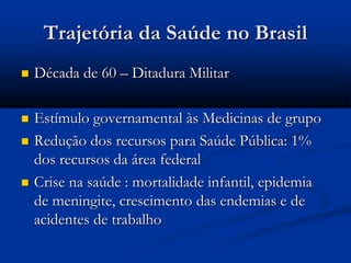Trajetória da Saúde no Brasil
 Década de 60 – Ditadura Militar
 Estímulo governamental às Medicinas de grupo
 Redução dos recursos para Saúde Pública: 1%
dos recursos da área federal
 Crise na saúde : mortalidade infantil, epidemia
de meningite, crescimento das endemias e de
acidentes de trabalho
 