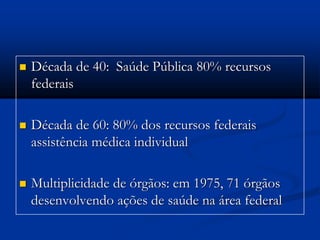  Década de 40: Saúde Pública 80% recursos
federais
 Década de 60: 80% dos recursos federais
assistência médica individual
 Multiplicidade de órgãos: em 1975, 71 órgãos
desenvolvendo ações de saúde na área federal
 