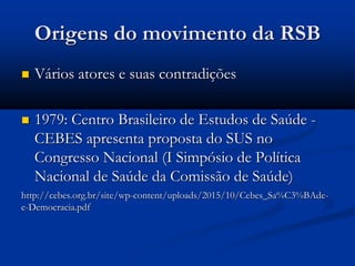 Origens do movimento da RSB
 Vários atores e suas contradições
 1979: Centro Brasileiro de Estudos de Saúde -
CEBES apresenta proposta do SUS no
Congresso Nacional (I Simpósio de Política
Nacional de Saúde da Comissão de Saúde)
http://cebes.org.br/site/wp-content/uploads/2015/10/Cebes_Sa%C3%BAde-
e-Democracia.pdf
 
