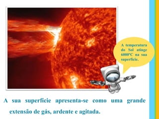 A sua superfície apresenta-se como uma grande
extensão de gás, ardente e agitada.
A temperatura
do Sol atinge
6000ºC na sua
superfície.