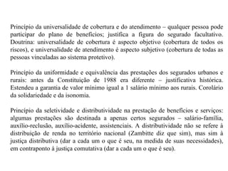 Princípio da universalidade de cobertura e do atendimento – qualquer pessoa pode participar do plano de benefícios; justifica a figura do segurado facultativo. Doutrina: universalidade de cobertura é aspecto objetivo (cobertura de todos os riscos), e universalidade de atendimento é aspecto subjetivo (cobertura de todas as pessoas vinculadas ao sistema protetivo). Princípio da uniformidade e equivalência das prestações dos segurados urbanos e rurais: antes da Constituição de 1988 era diferente – justificativa histórica. Estendeu a garantia de valor mínimo igual a 1 salário mínimo aos rurais. Corolário da solidariedade e da isonomia. Princípio da seletividade e distributividade na prestação de benefícios e serviços: algumas prestações são destinada a apenas certos segurados – salário-família, auxílio-reclusão, auxílio-acidente, assistenciais. A distributividade não se refere à distribuição de renda no território nacional (Zambitte diz que sim), mas sim à justiça distributiva (dar a cada um o que é seu, na medida de suas necessidades), em contraponto à justiça comutativa (dar a cada um o que é seu). 