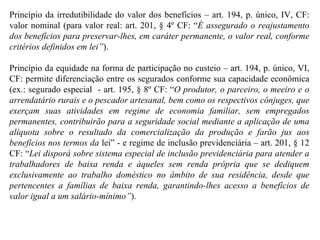 Princípio da irredutibilidade do valor dos benefícios – art. 194, p. único, IV, CF: valor nominal (para valor real: art. 201, § 4º CF: “ É assegurado o reajustamento dos benefícios para preservar-lhes, em caráter permanente, o valor real, conforme critérios definidos em lei” ). Princípio da equidade na forma de participação no custeio – art. 194, p. único, VI, CF: permite diferenciação entre os segurados conforme sua capacidade econômica (ex.: segurado especial  - art. 195, § 8º CF: “ O produtor, o parceiro, o meeiro e o arrendatário rurais e o pescador artesanal, bem como os respectivos cônjuges, que exerçam suas atividades em regime de economia familiar, sem empregados permanentes, contribuirão para a seguridade social mediante a aplicação de uma alíquota sobre o resultado da comercialização da produção e farão jus aos benefícios nos termos da  lei” - e regime de inclusão previdenciária – art. 201, § 12 CF: “ Lei disporá sobre sistema especial de inclusão previdenciária para atender a trabalhadores de baixa renda e àqueles sem renda própria que se dediquem exclusivamente ao trabalho doméstico no âmbito de sua residência, desde que pertencentes a famílias de baixa renda, garantindo-lhes acesso a benefícios de valor igual a um salário-mínimo” ).  