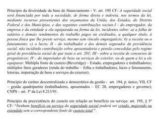 Princípio da diversidade da base de financiamento - V. art. 195 CF:  A seguridade social será financiada por toda a sociedade, de forma direta e indireta, nos termos da lei, mediante recursos provenientes dos orçamentos da União, dos Estados, do Distrito Federal e dos Municípios, e das seguintes contribuições sociais:I - do empregador, da empresa e da entidade a ela equiparada na forma da lei, incidentes sobre: a) a folha de salários e demais rendimentos do trabalho pagos ou creditados, a qualquer título, à pessoa física que lhe preste serviço, mesmo sem vínculo empregatício; b) a receita ou o faturamento; c) o lucro; II - do trabalhador e dos demais segurados da previdência social, não incidindo contribuição sobre aposentadoria e pensão concedidas pelo regime geral de previdência social de que trata o art. 201; III - sobre a receita de concursos de prognósticos; IV - do importador de bens ou serviços do exterior, ou de quem a lei a ele equiparar.  Múltipla fonte de custeio (Beveridge) – Estado, empregadores e trabalhadores; múltiplos fatos geradores (renda do trabalho – folha e trabalhadores, lucro e faturamento, loterias, importação de bens e serviços do exterior). Princípio do caráter descentralizado e democrático da gestão -  art. 194, p. único, VII, CF – gestão quadripartite (trabalhadores, aposentados – EC 20, empregadores e governo); CNPS – art. 3º da Lei 8.213/91. Princípio da preexistência do custeio em relação ao benefício ou serviço: art. 195, § 5º CF: “ Nenhum  benefício ou serviço  da  seguridade social  poderá ser  criado, majorado ou estendido  sem a correspondente fonte de  custeio total  ”. 