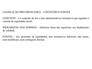 LEGISLAÇÃO PREVIDENCIÁRIA – CONTEÚDO E FONTES CONCEITO – é o conjunto de leis e atos administrativos normativos que regulam o sistema de seguridade social;  HIERARQUIA DAS NORMAS – inferiores tiram das superiores seu fundamento de validade. FONTES – leis (princípio da legalidade); atos normativos inferiores não criam, nem modificam, nem extinguem direitos. 