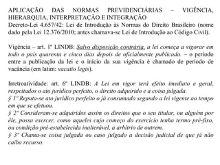 APLICAÇÃO DAS NORMAS PREVIDENCIÁRIAS – VIGÊNCIA, HIERARQUIA, INTERPRETAÇÃO E INTEGRAÇÃO  Decreto-Lei 4.657/42: Lei de Introdução às Normas do Direito Brasileiro (nome dado pela Lei 12.376/2010; antes chamava-se Lei de Introdução ao Código Civil). Vigência – art. 1º LINDB:  Salvo disposição contrária,  a lei começa a vigorar em todo o país quarenta e cinco dias depois de oficialmente publicada.  – o período entre a publicação da lei e o início da sua vigência é chamado de período de vacância (em latim:  vacatio legis ). Irretroatividade: art. 6º LINDB:  A Lei em vigor terá efeito imediato e geral, respeitados o ato jurídico perfeito, o direito adquirido e a coisa julgada.  § 1º Reputa-se ato jurídico perfeito o já consumado segundo a lei vigente ao tempo em que se efetuou.  § 2º Consideram-se adquiridos assim os direitos que o seu titular, ou alguém por êle, possa exercer, como aqueles cujo começo do exercício tenha termo pré-fixo, ou condição pré-estabelecida inalterável, a arbítrio de outrem. § 3º Chama-se coisa julgada ou caso julgado a decisão judicial de que já não caiba recurso. 