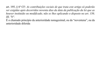 art. 195, § 6º CF:  As contribuições sociais de que trata este artigo só poderão ser exigidas após decorridos noventa dias da data da publicação da lei que as houver instituído ou modificado, não se lhes aplicando o disposto no art. 150, III, "b". É o chamado princípio da anterioridade nonagesimal, ou da “noventena”, ou da anterioridade diferida 