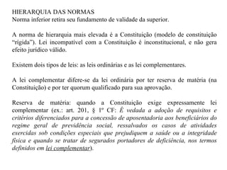 HIERARQUIA DAS NORMAS Norma inferior retira seu fundamento de validade da superior. A norma de hierarquia mais elevada é a Constituição (modelo de constituição “rígida”). Lei incompatível com a Constituição é inconstitucional, e não gera efeito jurídico válido. Existem dois tipos de leis: as leis ordinárias e as lei complementares.  A lei complementar difere-se da lei ordinária por ter reserva de matéria (na Constituição) e por ter quorum qualificado para sua aprovação. Reserva de matéria: quando a Constituição exige expressamente lei complementar (ex.: art. 201, § 1º CF:  É vedada a adoção de requisitos e critérios diferenciados para a concessão de aposentadoria aos beneficiários do regime geral de previdência social, ressalvados os casos de atividades exercidas sob condições especiais que prejudiquem a saúde ou a integridade física e quando se tratar de segurados portadores de deficiência, nos termos definidos em  lei complementar ). 