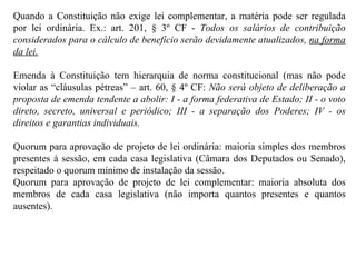 Quando a Constituição não exige lei complementar, a matéria pode ser regulada por lei ordinária. Ex.: art. 201, § 3º CF -  Todos os salários de contribuição considerados para o cálculo de benefício serão devidamente atualizados,  na forma da lei. Emenda à Constituição tem hierarquia de norma constitucional (mas não pode violar as “cláusulas pétreas” – art. 60, § 4º CF:  Não será objeto de deliberação a proposta de emenda tendente a abolir: I - a forma federativa de Estado; II - o voto direto, secreto, universal e periódico; III - a separação dos Poderes; IV - os direitos e garantias individuais. Quorum para aprovação de projeto de lei ordinária: maioria simples dos membros presentes à sessão, em cada casa legislativa (Câmara dos Deputados ou Senado), respeitado o quorum mínimo de instalação da sessão. Quorum para aprovação de projeto de lei complementar: maioria absoluta dos membros de cada casa legislativa (não importa quantos presentes e quantos ausentes). 