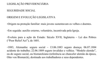 LEGISLAÇÃO PREVIDENCIÁRIA SEGURIDADE SOCIAL ORIGEM E EVOLUÇÃO LEGISLATIVA  Origem na proteção familiar: mais jovens sustentavam os velhos e doentes. Em seguida: auxílio externo, voluntário, incentivada pela Igreja.  Evoluiu para a ação do Estado: Século XVII, Inglaterra – Lei dos Pobres (“Poor Relief Act”), de 1601. 1883, Alemanha: seguro social – 13.06.1883 seguro doença; 06.07.1884 acidente do trabalho; 22.06.1889 seguro invalidez e velhice. “Modelo alemão”, ou do seguro social, ou bismarckiano (referência ao chanceler alemão da época, Otto von Bismarck), destinado aos trabalhadores e seus dependentes. 