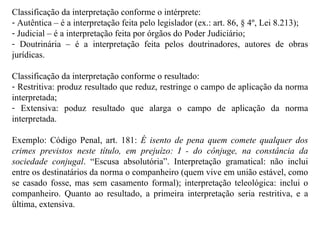 Classificação da interpretação conforme o intérprete: Autêntica – é a interpretação feita pelo legislador (ex.: art. 86, § 4º, Lei 8.213); Judicial – é a interpretação feita por órgãos do Poder Judiciário; Doutrinária – é a interpretação feita pelos doutrinadores, autores de obras jurídicas. Classificação da interpretação conforme o resultado: Restritiva: produz resultado que reduz, restringe o campo de aplicação da norma interpretada; Extensiva: poduz resultado que alarga o campo de aplicação da norma interpretada. Exemplo: Código Penal, art. 181:  É isento de pena quem comete qualquer dos crimes previstos neste título, em prejuízo: I - do cônjuge, na constância da sociedade conjugal . “Escusa absolutória”. Interpretação gramatical: não inclui entre os destinatários da norma o companheiro (quem vive em união estável, como se casado fosse, mas sem casamento formal); interpretação teleológica: inclui o companheiro. Quanto ao resultado, a primeira interpretação seria restritiva, e a última, extensiva. 