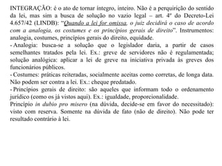 INTEGRAÇÃO: é o ato de tornar íntegro, inteiro. Não é a perquirição do sentido da lei, mas sim a busca de solução no vazio legal – art. 4º do Decreto-Lei 4.657/42 (LINDB): “ Quando a lei for omissa , o juiz decidirá o caso de acordo com a analogia, os costumes e os princípios gerais de direito ”. Instrumentos: analogia, costumes, princípios gerais do direito, equidade. - Analogia: busca-se a solução que o legislador daria, a partir de casos semelhantes tratados pela lei. Ex.: greve de servidores não é regulamentada; solução analógica: aplicar a lei de greve na iniciativa privada às greves dos funcionários públicos. - Costumes: práticas reiteradas, socialmente aceitas como corretas, de longa data. Não podem ser contra a lei. Ex.: cheque predatado. - Princípios gerais de direito: são aqueles que informam todo o ordenamento jurídico (como os já vistos aqui). Ex.: igualdade, proporcionalidade. Princípio  in dubio pro misero  (na dúvida, decide-se em favor do necessitado): visto com reserva. Somente na dúvida de fato (não de direito). Não pode ter resultado contrário à lei. 