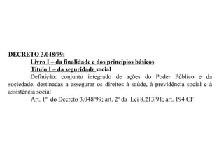 DECRETO 3.048/99: Livro I – da finalidade e dos princípios básicos Título I – da seguridade  social Definição: conjunto integrado de ações do Poder Público e da sociedade, destinadas a assegurar os direitos à saúde, à previdência social e à assistência social Art. 1º  do Decreto 3.048/99; art. 2º da  Lei 8.213/91; art. 194 CF 
