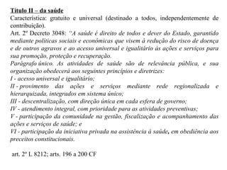 Título II – da saúde Característica: gratuito e universal (destinado a todos, independentemente de contribuição). Art. 2º Decreto 3048:  “ A saúde é direito de todos e dever do Estado, garantido mediante políticas sociais e econômicas que visem à redução do risco de doença e de outros agravos e ao acesso universal e igualitário às ações e serviços para sua promoção, proteção e recuperação. Parágrafo único.  As atividades de saúde são de relevância pública, e sua organização obedecerá aos seguintes princípios e diretrizes: I - acesso universal e igualitário; II - provimento das ações e serviços mediante rede regionalizada e hierarquizada, integrados em sistema único; III - descentralização, com direção única em cada esfera de governo; IV - atendimento integral, com prioridade para as atividades preventivas; V - participação da comunidade na gestão, fiscalização e acompanhamento das ações e serviços de saúde; e VI - participação da iniciativa privada na assistência à saúde ,  em obediência aos preceitos constitucionais.  art. 2º L 8212; arts.  196 a 200 CF 