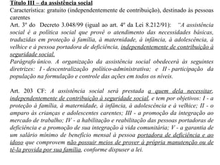 Título III – da assistência social Característica: gratuito (independentemente de contribuição), destinado às pessoas carentes Art. 3º do  Decreto 3.048/99 (igual ao art. 4º da Lei 8.212/91):     “A assistência social é a política social que provê o atendimento das necessidades básicas, traduzidas em proteção à família, à maternidade, à infância, à adolescência, à velhice e à pessoa portadora de deficiência,  independentemente de contribuição à seguridade social. Parágrafo único.  A organização da assistência social obedecerá às seguintes diretrizes: I - descentralização político-administrativa; e II - participação da população na formulação e controle das ações em todos os níveis. Art. 203 CF:  A assistência social será prestada  a quem dela necessitar ,  independentemente de contribuição à seguridade social , e tem por objetivos: I - a proteção à família, à maternidade, à infância, à adolescência e à velhice; II - o amparo às crianças e adolescentes carentes; III - a promoção da integração ao mercado de trabalho; IV - a habilitação e reabilitação das pessoas portadoras de deficiência e a promoção de sua integração à vida comunitária; V - a garantia de um salário mínimo de benefício mensal à pessoa  portadora de deficiência e ao idoso  que comprovem  não possuir meios de prover à própria manutenção ou de tê-la provida por sua família , conforme dispuser a lei. 