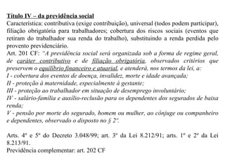 Título IV – da previdência social Característica: contributiva (exige contribuição), universal (todos podem participar), filiação obrigatória para trabalhadores; cobertura dos riscos sociais (eventos que retiram do trabalhador sua renda do trabalho), substituindo a renda perdida pelo provento previdenciário. Art. 201 CF:  “ A previdência social será organizada sob a forma de regime geral, de  caráter contributivo  e de  filiação obrigatória , observados critérios que preservem o  equilíbrio financeiro e atuarial , e atenderá, nos termos da lei, a: I - cobertura dos eventos de doença, invalidez, morte e idade avançada; II - proteção à maternidade, especialmente à gestante;  III - proteção ao trabalhador em situação de desemprego involuntário; IV - salário-família e auxílio-reclusão para os dependentes dos segurados de baixa renda; V - pensão por morte do segurado, homem ou mulher, ao cônjuge ou companheiro e dependentes, observado o disposto no § 2º.  Arts. 4º e 5º do Decreto 3.048/99; art. 3º da Lei 8.212/91; arts.  1º e 2º da Lei 8.213/91. Previdência complementar: art. 202 CF 