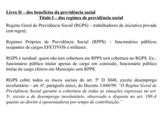 Livro II – dos benefícios da previdência social Título I – dos regimes de previdência social Regime Geral de Previdência Social (RGPS) – trabalhadores da iniciativa privada (em regra);  Regimes Próprios de Previdência Social (RPPS) – funcionários públicos ocupantes de cargos EFETIVOS e militares. RGPS é residual: quem não tem cobertura em RPPS terá cobertura no RGPS. Ex.: funcionário público titular apenas de cargo em comissão, funcionário público titular de cargo efetivo em Município sem RPPS. RGPS cobre todos os riscos sociais do art. 5º D 3048, exceto desemprego involuntário – art. 6º, parágrafo único, do Decreto 3.048/99:  “O Regime Geral de Previdência Social garante a cobertura de todas as situações expressas no art. 5 o , exceto a de desemprego involuntário, observado o disposto no art. 199-A quanto ao direito à aposentadoria por tempo de contribuição.”   
