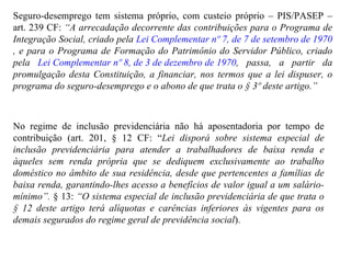 Seguro-desemprego tem sistema próprio, com custeio próprio – PIS/PASEP – art. 239 CF:  “A  arrecadação decorrente das contribuições para o Programa de Integração Social, criado pela  Lei Complementar nº 7, de 7 de setembro de 1970 , e para o Programa de Formação do Patrimônio do Servidor Público, criado pela  Lei Complementar nº 8, de 3 de dezembro de 1970 , passa, a partir da promulgação desta Constituição, a financiar, nos termos que a lei dispuser, o programa do seguro-desemprego e o abono de que trata o § 3º deste artigo.” No regime de inclusão previdenciária não há aposentadoria por tempo de contribuição (art. 201, § 12 CF: “ Lei disporá sobre sistema especial de inclusão previdenciária para atender a trabalhadores de baixa renda e àqueles sem renda própria que se dediquem exclusivamente ao trabalho doméstico no âmbito de sua residência, desde que pertencentes a famílias de baixa renda, garantindo-lhes acesso a benefícios de valor igual a um salário-mínimo”.  § 13:  “O sistema especial de inclusão previdenciária de que trata o § 12 deste artigo terá alíquotas e carências inferiores às vigentes para os demais segurados do regime geral de previdência social ). 