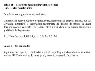 Título II – do regime geral de previdência social Cap. I – dos beneficiários Beneficiários: segurados e dependentes.  Uma mesma pessoa pode ser segurada (decorrente de sua própria filiação, por sua atividade laborativa) e dependente (decorrente da filiação da pessoa de quem dependa economicamente – ex.: cônjuge) => a qualidade de segurado não exclui a qualidade de dependente Art. 8º do Decreto 3.048/99; art. 10 da Lei 8.213/91. Seção I – dos segurados Segurado: em regra é o trabalhador, excluído aquele que tenha cobertura de outro regime (RPPS ou regime de outro país); exceção: segurado facultativo 