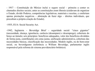 - 1917 – Constituição do México inclui o seguro social – primeira a conter os chamados direitos sociais; antes as constituições eram liberais (cuidavam de organizar o Estado, dividir Poderes, competências legislativas, materiais e receitas, e conferiam apenas prestações negativas – abstenção de fazer algo – direitos individuais, que precediam a própria criação do Estado). 1935, EUA: Social Security Act. 1942, Inglaterra – Beveridge Brief – seguridade social: “cinco gigantes” (necessidade, doença, ignorância, carência (desamparo) e desemprego); cobertura do berço ao túmulo; seis princípios: benefícios adequados, valor dos benefícios divididos de forma justa, contribuições em cotas justas, unificação administrativa, cobertura das necessidades básicas, classificação das necessidades. Modelo inglês, ou do bem-estar social, ou beveridgeano (referência a William Beveridge, parlamentar inglês responsável pela reforma do sistema previdenciário britânico). 