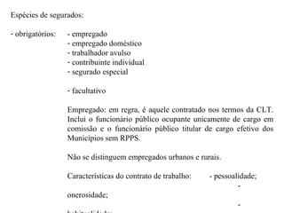 Espécies de segurados: obrigatórios: - empregado empregado doméstico trabalhador avulso contribuinte individual segurado especial facultativo Empregado: em regra, é aquele contratado nos termos da CLT. Inclui o funcionário público ocupante unicamente de cargo em comissão e o funcionário público titular de cargo efetivo dos Municípios sem RPPS. Não se distinguem empregados urbanos e rurais. Características do contrato de trabalho:  - pessoalidade; - onerosidade; - habitualidade; - subordinação. 