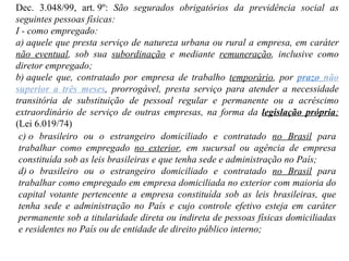Dec. 3.048/99, art. 9º:  São segurados obrigatórios da previdência social as seguintes pessoas físicas: I - como empregado: a) aquele que presta serviço de natureza urbana ou rural a empresa, em caráter  não eventual , sob sua  subordinação  e mediante  remuneração , inclusive como diretor empregado; b) aquele que, contratado por empresa de trabalho  temporário , por  prazo  não superior a três meses , prorrogável, presta serviço para atender a necessidade transitória de substituição de pessoal regular e permanente ou a acréscimo extraordinário de serviço de outras empresas, na forma da  legislação própria ;  (Lei 6.019/74) c) o brasileiro ou o estrangeiro domiciliado e contratado  no Brasil  para trabalhar como empregado  no exterior , em sucursal ou agência de empresa constituída sob as leis brasileiras e que tenha sede e administração no País; d) o brasileiro ou o estrangeiro domiciliado e contratado  no Brasil  para trabalhar como empregado em empresa domiciliada no exterior com maioria do capital votante pertencente a empresa constituída sob as leis brasileiras, que tenha sede e administração no País e cujo controle efetivo esteja em caráter permanente sob a titularidade direta ou indireta de pessoas físicas domiciliadas e residentes no País ou de entidade de direito público interno; 