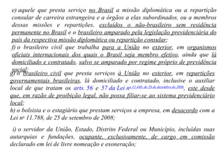 e) aquele que presta serviço  no Brasil  a missão diplomática ou a repartição consular de carreira estrangeira e a órgãos a elas subordinados, ou a membros dessas missões e repartições,  excluídos o não-brasileiro sem residência permanente no Brasil  e o  brasileiro amparado pela legislação previdenciária do país da respectiva missão diplomática ou repartição consular ; f) o brasileiro civil que trabalha  para a União  no  exterior , em  organismos oficiais internacionais dos quais o Brasil seja membro efetivo , ainda que  lá domiciliado e contratado ,  salvo se amparado por regime próprio de previdência social ; g) o  brasileiro civil  que presta serviços  à União  no  exterior , em  repartições governamentais brasileiras , lá domiciliado e contratado, inclusive o auxiliar local de que tratam os  arts. 56  e  57 da Lei n o  11.440, de 29 de dezembro de 2006 ,  este desde que, em razão de proibição legal, não possa filiar-se ao sistema previdenciário local ; h) o bolsista e o estagiário que prestam serviços a empresa, em  desacordo  com a Lei n o  11.788, de 25 de setembro de 2008; i) o servidor da União, Estado, Distrito Federal ou Município, incluídas suas autarquias e fundações,  ocupante, exclusivamente, de cargo em comissão  declarado em lei de livre nomeação e exoneração; 