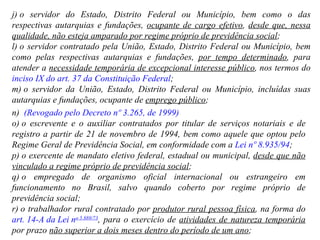 j) o servidor do Estado, Distrito Federal ou Município, bem como o das respectivas autarquias e fundações,  ocupante de cargo efetivo ,  desde que, nessa qualidade, não esteja amparado por regime próprio de previdência social ; l) o servidor contratado pela União, Estado, Distrito Federal ou Município,   bem como pelas respectivas autarquias e fundações,  por tempo determinado , para atender a  necessidade temporária de excepcional interesse público , nos termos do  inciso IX do art. 37 da Constituição Federal ;  m) o servidor da União, Estado, Distrito Federal ou Município, incluídas suas autarquias e fundações, ocupante de  emprego público ; n)   (Revogado pelo Decreto nº 3.265, de 1999) o) o escrevente e o auxiliar contratados por titular de serviços notariais e de registro a partir de 21 de novembro de 1994, bem como aquele que optou pelo Regime Geral de Previdência Social, em conformidade com a  Lei nº 8.935/94 ;  p) o exercente de mandato eletivo federal, estadual ou municipal,  desde que não vinculado a regime próprio de previdência social ;  q) o empregado de organismo oficial internacional ou estrangeiro em funcionamento no Brasil, salvo quando coberto por regime próprio de previdência social; r) o trabalhador rural contratado por  produtor rural pessoa física , na forma do  art. 14-A da Lei n o  5.889/73 , para o exercício de  atividades de natureza temporária  por prazo  não superior a dois meses dentro do período de um ano ; 