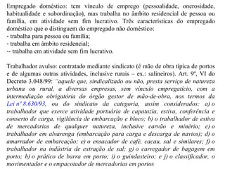                                 Empregado doméstico: tem vínculo de emprego (pessoalidade, onerosidade, habitualidade e subordinação), mas trabalha no âmbito residencial de pessoa ou família, em atividade sem fim lucrativo. Três características do empregado doméstico que o distinguem do empregado não doméstico: trabalha para pessoa ou família; trabalha em âmbito residencial; - trabalha em atividade sem fim lucrativo. Trabalhador avulso: contratado mediante sindicato (é mão de obra típica de portos e de algumas outras atividades, inclusive rurais – ex.: salineiros). Art. 9º, VI do Decreto 3.048/99:  “ aquele que, sindicalizado ou não, presta serviço de natureza urbana ou rural, a diversas empresas, sem vínculo empregatício, com a intermediação obrigatória do órgão gestor de mão-de-obra, nos termos da  Lei nº 8.630/93 , ou do sindicato da categoria, assim considerados: a) o trabalhador que exerce atividade portuária de capatazia, estiva, conferência e conserto de carga, vigilância de embarcação e bloco; b) o trabalhador de estiva de mercadorias de qualquer natureza, inclusive carvão e minério; c) o trabalhador em alvarenga (embarcação para carga e descarga de navios); d) o amarrador de embarcação; e) o ensacador de café, cacau, sal e similares; f) o trabalhador na indústria de extração de sal; g) o carregador de bagagem em porto; h) o prático de barra em porto; i) o guindasteiro; e j) o classificador, o movimentador e o empacotador de mercadorias em portos 