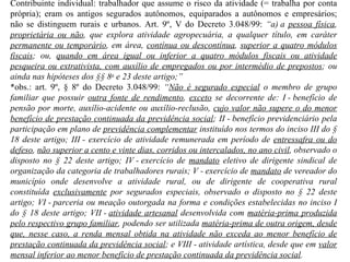 Contribuinte individual: trabalhador que assume o risco da atividade (= trabalha por conta própria); eram os antigos segurados autônomos, equiparados a autônomos e empresários; não se distinguem rurais e urbanos. Art. 9º, V do Decreto 3.048/99:  “ a) a  pessoa física ,  proprietária ou não , que explora atividade agropecuária, a qualquer título, em caráter  permanente ou temporário , em área,  contínua ou descontínua ,  superior a quatro módulos fiscais ; ou,  quando em área igual ou inferior a quatro módulos fiscais ou atividade pesqueira ou extrativista, com auxílio de empregados ou por intermédio de prepostos ; ou ainda nas hipóteses dos §§ 8 o  e 23 deste artigo;”  *obs.: art. 9º, § 8º do Decreto 3.048/99:  “ Não é segurado especial  o membro de grupo familiar que possuir  outra fonte de rendimento ,  exceto  se decorrente de: I - benefício de pensão por morte, auxílio-acidente ou auxílio-reclusão,  cujo valor não supere o do menor benefício de prestação continuada da previdência social ; II - benefício previdenciário pela participação em plano de  previdência complementar  instituído nos termos do inciso III do § 18 deste artigo; III - exercício de atividade remunerada em período de  entressafra ou do defeso ,  não superior a cento e vinte dias, corridos ou intercalados, no ano civil , observado o disposto no § 22 deste artigo; IV - exercício de  mandato  eletivo de dirigente sindical de organização da categoria de trabalhadores rurais; V - exercício de  mandato  de vereador do município onde desenvolve a atividade rural, ou de dirigente de cooperativa rural constituída  exclusivamente  por segurados especiais, observado o disposto no § 22 deste artigo; VI - parceria ou meação outorgada na forma e condições estabelecidas no inciso I do § 18 deste artigo; VII -  atividade artesanal  desenvolvida com  matéria-prima produzida pelo respectivo grupo familiar , podendo ser utilizada  matéria-prima de outra origem, desde que, nesse caso, a renda mensal obtida na atividade não exceda ao menor benefício de prestação continuada da previdência social ; e VIII - atividade artística, desde que em  valor mensal inferior ao menor benefício de prestação continuada da previdência social . 