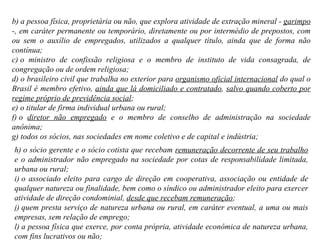 b) a pessoa física, proprietária ou não, que explora atividade de extração mineral -  garimpo  -, em caráter permanente ou temporário, diretamente ou por intermédio de prepostos, com ou sem o auxílio de empregados, utilizados a qualquer título, ainda que de forma não contínua; c) o ministro de confissão religiosa e o membro de instituto de vida consagrada, de congregação ou de ordem religiosa;  d) o brasileiro civil que trabalha no exterior para  organismo oficial internacional  do qual o Brasil é membro efetivo,  ainda que lá domiciliado e contratado ,  salvo quando coberto por regime próprio de previdência social ;  e) o titular de firma individual urbana ou rural; f) o  diretor não empregado  e o membro de conselho de administração na sociedade anônima;  g) todos os sócios, nas sociedades em nome coletivo e de capital e indústria; h) o sócio gerente e o sócio cotista que recebam  remuneração decorrente de seu trabalho  e o administrador não empregado na sociedade por cotas de responsabilidade limitada, urbana ou rural; i) o associado eleito para cargo de direção em cooperativa, associação ou entidade de qualquer natureza ou finalidade, bem como o síndico ou administrador eleito para exercer atividade de direção condominial,  desde que recebam remuneração ; j) quem presta serviço de natureza urbana ou rural, em caráter eventual, a uma ou mais empresas, sem relação de emprego;  l) a pessoa física que exerce, por conta própria, atividade econômica de natureza urbana, com fins lucrativos ou não; 